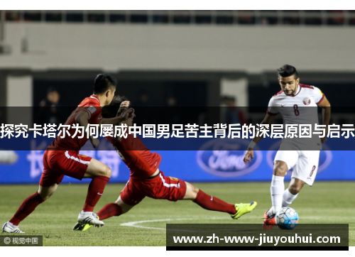 探究卡塔尔为何屡成中国男足苦主背后的深层原因与启示