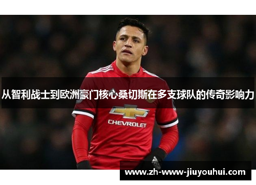 从智利战士到欧洲豪门核心桑切斯在多支球队的传奇影响力