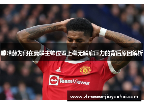 滕哈赫为何在曼联主帅位置上毫无解雇压力的背后原因解析 滕哈赫为何在曼联主帅位置上毫无解雇压力的背后原因解析
