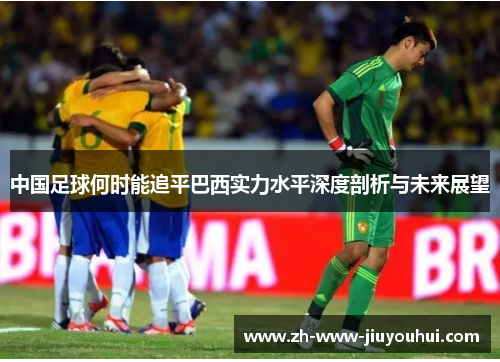 中国足球何时能追平巴西实力水平深度剖析与未来展望 中国足球何时能追平巴西实力水平深度剖析与未来展望