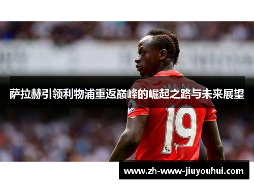 萨拉赫引领利物浦重返巅峰的崛起之路与未来展望 萨拉赫引领利物浦重返巅峰的崛起之路与未来展望