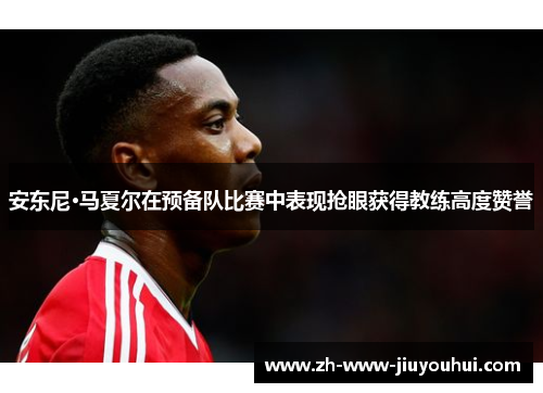 安东尼·马夏尔在预备队比赛中表现抢眼获得教练高度赞誉