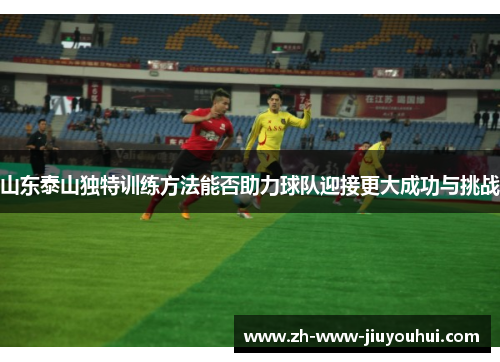 山东泰山独特训练方法能否助力球队迎接更大成功与挑战