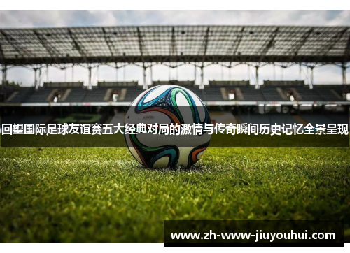 回望国际足球友谊赛五大经典对局的激情与传奇瞬间历史记忆全景呈现