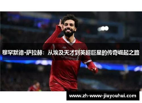 穆罕默德·萨拉赫:从埃及天才到英超巨星的传奇崛起之路 穆罕默德·萨拉赫:从埃及天才到英超巨星的传奇崛起之路